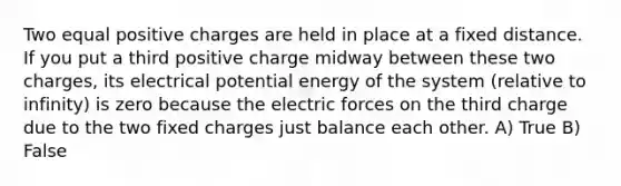 Two equal positive charges are held in place at a fixed distance. If you put a third positive charge midway between these two charges, its electrical potential energy of the system (relative to infinity) is zero because the electric forces on the third charge due to the two fixed charges just balance each other. A) True B) False