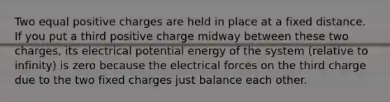 Two equal positive charges are held in place at a fixed distance. If you put a third positive charge midway between these two charges, its electrical potential energy of the system (relative to infinity) is zero because the electrical forces on the third charge due to the two fixed charges just balance each other.