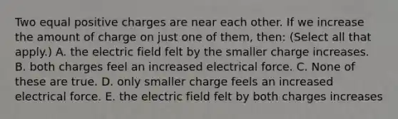 Two equal positive charges are near each other. If we increase the amount of charge on just one of them, then: (Select all that apply.) A. the electric field felt by the smaller charge increases. B. both charges feel an increased electrical force. C. None of these are true. D. only smaller charge feels an increased electrical force. E. the electric field felt by both charges increases