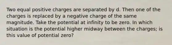 Two equal positive charges are separated by d. Then one of the charges is replaced by a negative charge of the same magnitude. Take the potential at infinity to be zero. In which situation is the potential higher midway between the charges; is this value of potential zero?