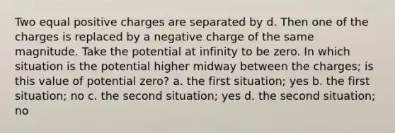 Two equal positive charges are separated by d. Then one of the charges is replaced by a negative charge of the same magnitude. Take the potential at infinity to be zero. In which situation is the potential higher midway between the charges; is this value of potential zero? a. the first situation; yes b. the first situation; no c. the second situation; yes d. the second situation; no