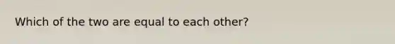 Which of the two are equal to each other?