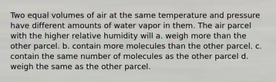 Two equal volumes of air at the same temperature and pressure have different amounts of water vapor in them. The air parcel with the higher relative humidity will a. weigh more than the other parcel. b. contain more molecules than the other parcel. c. contain the same number of molecules as the other parcel d. weigh the same as the other parcel.