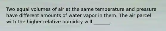 Two equal volumes of air at the same temperature and pressure have different amounts of water vapor in them. The air parcel with the higher relative humidity will _______.