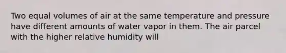 Two equal volumes of air at the same temperature and pressure have different amounts of water vapor in them. The air parcel with the higher relative humidity will