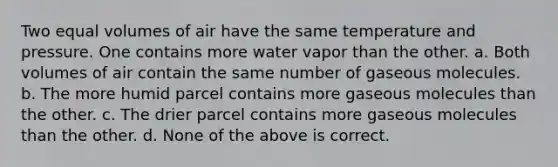 Two equal volumes of air have the same temperature and pressure. One contains more water vapor than the other. a. Both volumes of air contain the same number of gaseous molecules. b. The more humid parcel contains more gaseous molecules than the other. c. The drier parcel contains more gaseous molecules than the other. d. None of the above is correct.