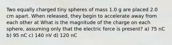 Two equally charged tiny spheres of mass 1.0 g are placed 2.0 cm apart. When released, they begin to accelerate away from each other at What is the magnitude of the charge on each sphere, assuming only that the electric force is present? a) 75 nC b) 95 nC c) 140 nV d) 120 nC