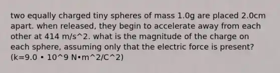 two equally charged tiny spheres of mass 1.0g are placed 2.0cm apart. when released, they begin to accelerate away from each other at 414 m/s^2. what is the magnitude of the charge on each sphere, assuming only that the electric force is present? (k=9.0 • 10^9 N•m^2/C^2)