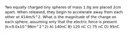 Two equally charged tiny spheres of mass 1.0g are placed 2cm apart. When released, they begin to accelerate away from each other at 414m/S^2. What is the magnitude of the charge on each sphere, assuming only that the electric force is present (k=9.0x10^9Nm^2^2) A) 140nC B) 120 nC C) 75 nC D) 95nC