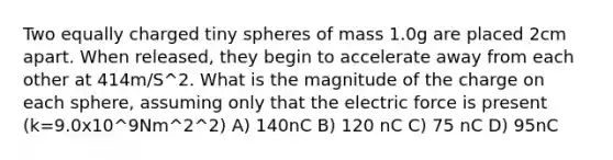 Two equally charged tiny spheres of mass 1.0g are placed 2cm apart. When released, they begin to accelerate away from each other at 414m/S^2. What is the magnitude of the charge on each sphere, assuming only that the electric force is present (k=9.0x10^9Nm^2^2) A) 140nC B) 120 nC C) 75 nC D) 95nC