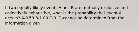 If two equally likely events A and B are mutually exclusive and collectively exhaustive, what is the probability that event A occurs? A-0.50 B-1.00 C-0. D-cannot be determined from the information given