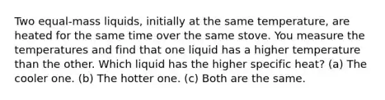 Two equal-mass liquids, initially at the same temperature, are heated for the same time over the same stove. You measure the temperatures and find that one liquid has a higher temperature than the other. Which liquid has the higher specific heat? (a) The cooler one. (b) The hotter one. (c) Both are the same.