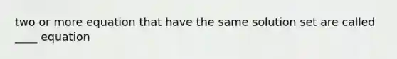 two or more equation that have the same solution set are called ____ equation