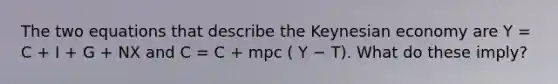 The two equations that describe the Keynesian economy are Y = C + I + G + NX and C = C + mpc ( Y − T). What do these imply?