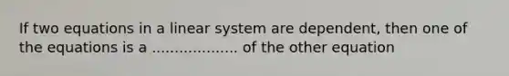 If two equations in a linear system are dependent, then one of the equations is a ................... of the other equation