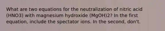 What are two equations for the neutralization of nitric acid (HNO3) with magnesium hydroxide (MgOH)2? In the first equation, include the spectator ions. In the second, don't.