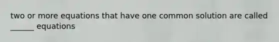 two or more equations that have one common solution are called ______ equations