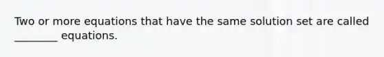 Two or more equations that have the same solution set are called ________ equations.