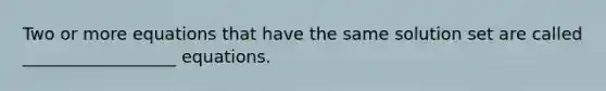 Two or more equations that have the same solution set are called __________________ equations.