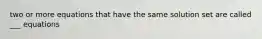 two or more equations that have the same solution set are called ___ equations