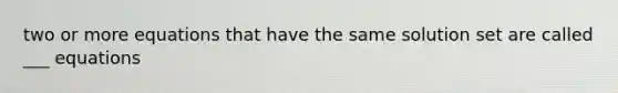 two or more equations that have the same solution set are called ___ equations