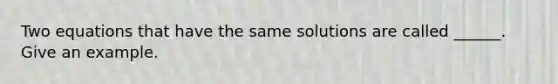 Two equations that have the same solutions are called ______. Give an example.