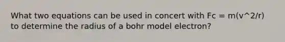 What two equations can be used in concert with Fc = m(v^2/r) to determine the radius of a bohr model electron?