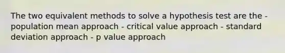 The two equivalent methods to solve a hypothesis test are the - population mean approach - critical value approach - standard deviation approach - p value approach