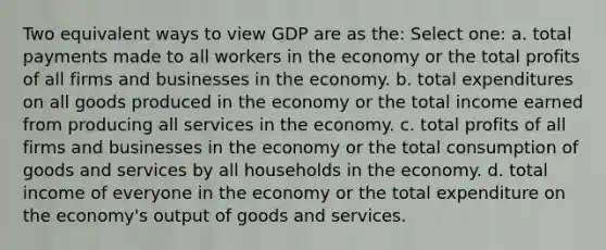 Two equivalent ways to view GDP are as the: Select one: a. total payments made to all workers in the economy or the total profits of all firms and businesses in the economy. b. total expenditures on all goods produced in the economy or the total income earned from producing all services in the economy. c. total profits of all firms and businesses in the economy or the total consumption of goods and services by all households in the economy. d. total income of everyone in the economy or the total expenditure on the economy's output of goods and services.