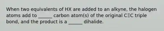 When two equivalents of HX are added to an alkyne, the halogen atoms add to ______ carbon atom(s) of the original CΞC triple bond, and the product is a ______ dihalide.