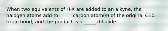 When two equivalents of H-X are added to an alkyne, the halogen atoms add to _____ carbon atom(s) of the original CΞC triple bond, and the product is a _____ dihalide.