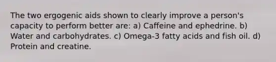 The two ergogenic aids shown to clearly improve a person's capacity to perform better are: a) Caffeine and ephedrine. b) Water and carbohydrates. c) Omega-3 fatty acids and fish oil. d) Protein and creatine.