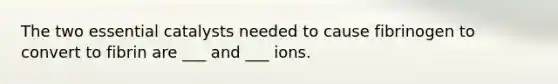 The two essential catalysts needed to cause fibrinogen to convert to fibrin are ___ and ___ ions.