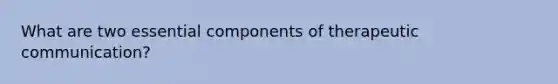 What are two essential components of therapeutic communication?