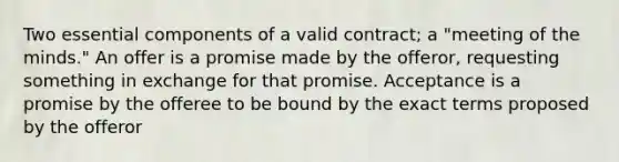 Two essential components of a valid contract; a "meeting of the minds." An offer is a promise made by the offeror, requesting something in exchange for that promise. Acceptance is a promise by the offeree to be bound by the exact terms proposed by the offeror