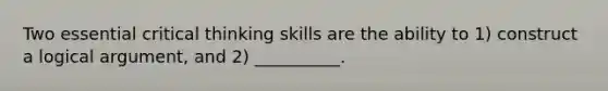 Two essential critical thinking skills are the ability to 1) construct a logical argument, and 2) __________.