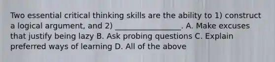 Two essential critical thinking skills are the ability to 1) construct a logical argument, and 2) _________________. A. Make excuses that justify being lazy B. Ask probing questions C. Explain preferred ways of learning D. All of the above