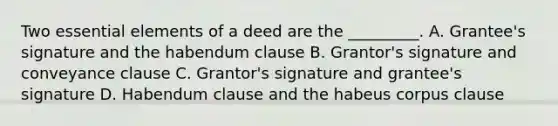 Two essential elements of a deed are the _________. A. Grantee's signature and the habendum clause B. Grantor's signature and conveyance clause C. Grantor's signature and grantee's signature D. Habendum clause and the habeus corpus clause