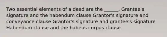 Two essential elements of a deed are the ______. Grantee's signature and the habendum clause Grantor's signature and conveyance clause Grantor's signature and grantee's signature Habendum clause and the habeus corpus clause