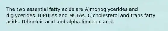 The two essential fatty acids are A)monoglycerides and diglycerides. B)PUFAs and MUFAs. C)cholesterol and trans fatty acids. D)linoleic acid and alpha-linolenic acid.