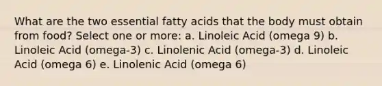 What are the two essential fatty acids that the body must obtain from food? Select one or more: a. Linoleic Acid (omega 9) b. Linoleic Acid (omega-3) c. Linolenic Acid (omega-3) d. Linoleic Acid (omega 6) e. Linolenic Acid (omega 6)