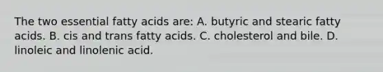 The two essential fatty acids are: A. butyric and stearic fatty acids. B. cis and trans fatty acids. C. cholesterol and bile. D. linoleic and linolenic acid.