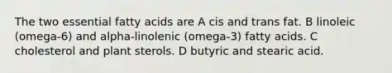 The two essential fatty acids are A cis and trans fat. B linoleic (omega-6) and alpha-linolenic (omega-3) fatty acids. C cholesterol and plant sterols. D butyric and stearic acid.