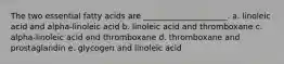 The two essential fatty acids are _____________________. a. linoleic acid and alpha-linoleic acid b. linoleic acid and thromboxane c. alpha-linoleic acid and thromboxane d. thromboxane and prostaglandin e. glycogen and linoleic acid