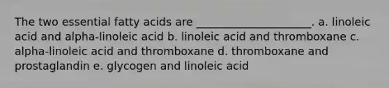 The two essential fatty acids are _____________________. a. linoleic acid and alpha-linoleic acid b. linoleic acid and thromboxane c. alpha-linoleic acid and thromboxane d. thromboxane and prostaglandin e. glycogen and linoleic acid