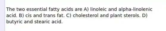 The two essential fatty acids are A) linoleic and alpha-linolenic acid. B) cis and trans fat. C) cholesterol and plant sterols. D) butyric and stearic acid.