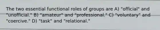 The two essential functional roles of groups are A) "official" and "unofficial." B) "amateur" and "professional." C) "voluntary" and "coercive." D) "task" and "relational."