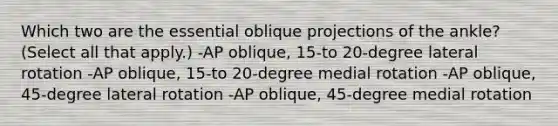 Which two are the essential oblique projections of the ankle? (Select all that apply.) -AP oblique, 15-to 20-degree lateral rotation -AP oblique, 15-to 20-degree medial rotation -AP oblique, 45-degree lateral rotation -AP oblique, 45-degree medial rotation