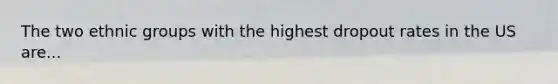 The two ethnic groups with the highest dropout rates in the US are...