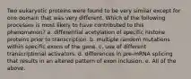 Two eukaryotic proteins were found to be very similar except for one domain that was very different. Which of the following processes is most likely to have contributed to this phenomenon? a. differential acetylation of specific histone proteins prior to transcription. b. multiple random mutations within specific exons of the gene. c. use of different transcriptional activators. d. differences in pre-mRNA splicing that results in an altered pattern of exon inclusion. e. All of the above.